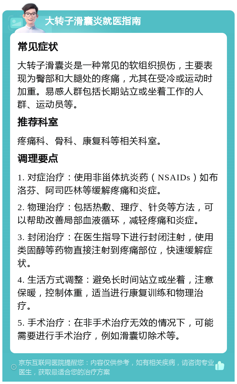 大转子滑囊炎就医指南 常见症状 大转子滑囊炎是一种常见的软组织损伤，主要表现为臀部和大腿处的疼痛，尤其在受冷或运动时加重。易感人群包括长期站立或坐着工作的人群、运动员等。 推荐科室 疼痛科、骨科、康复科等相关科室。 调理要点 1. 对症治疗：使用非甾体抗炎药（NSAIDs）如布洛芬、阿司匹林等缓解疼痛和炎症。 2. 物理治疗：包括热敷、理疗、针灸等方法，可以帮助改善局部血液循环，减轻疼痛和炎症。 3. 封闭治疗：在医生指导下进行封闭注射，使用类固醇等药物直接注射到疼痛部位，快速缓解症状。 4. 生活方式调整：避免长时间站立或坐着，注意保暖，控制体重，适当进行康复训练和物理治疗。 5. 手术治疗：在非手术治疗无效的情况下，可能需要进行手术治疗，例如滑囊切除术等。