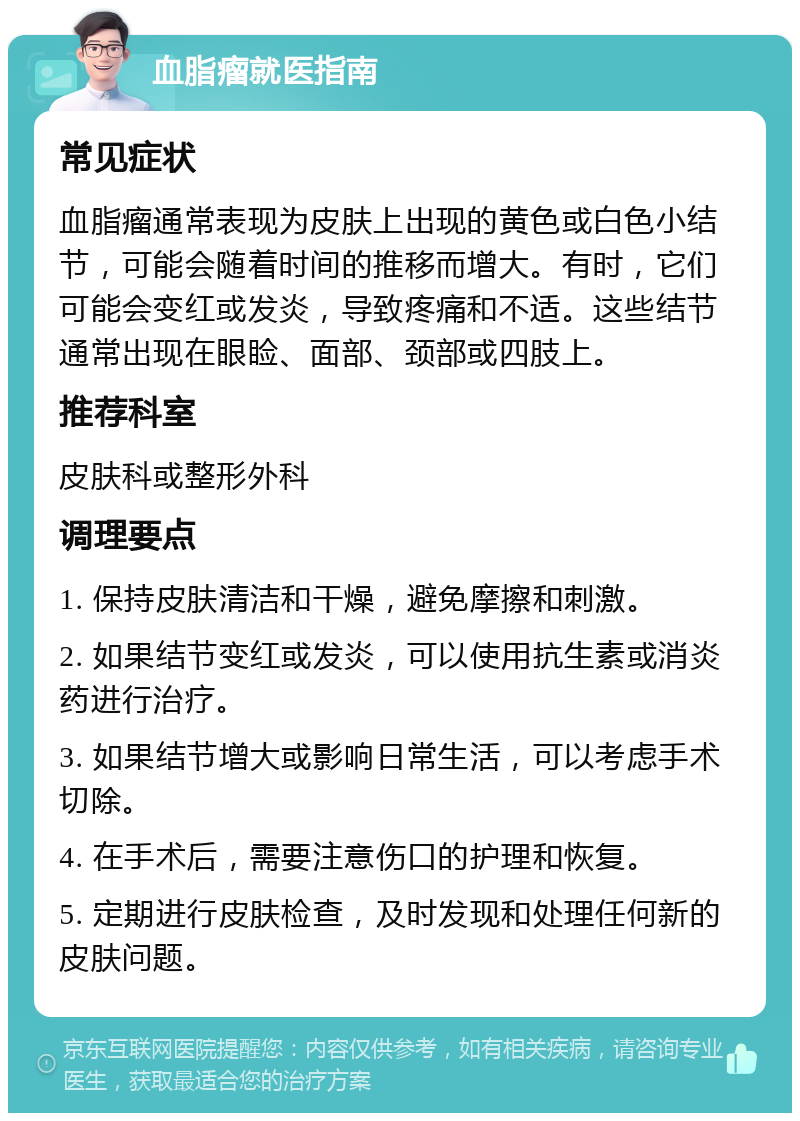 血脂瘤就医指南 常见症状 血脂瘤通常表现为皮肤上出现的黄色或白色小结节，可能会随着时间的推移而增大。有时，它们可能会变红或发炎，导致疼痛和不适。这些结节通常出现在眼睑、面部、颈部或四肢上。 推荐科室 皮肤科或整形外科 调理要点 1. 保持皮肤清洁和干燥，避免摩擦和刺激。 2. 如果结节变红或发炎，可以使用抗生素或消炎药进行治疗。 3. 如果结节增大或影响日常生活，可以考虑手术切除。 4. 在手术后，需要注意伤口的护理和恢复。 5. 定期进行皮肤检查，及时发现和处理任何新的皮肤问题。