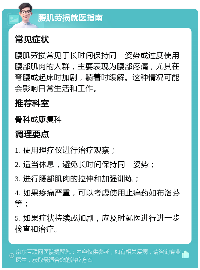 腰肌劳损就医指南 常见症状 腰肌劳损常见于长时间保持同一姿势或过度使用腰部肌肉的人群，主要表现为腰部疼痛，尤其在弯腰或起床时加剧，躺着时缓解。这种情况可能会影响日常生活和工作。 推荐科室 骨科或康复科 调理要点 1. 使用理疗仪进行治疗观察； 2. 适当休息，避免长时间保持同一姿势； 3. 进行腰部肌肉的拉伸和加强训练； 4. 如果疼痛严重，可以考虑使用止痛药如布洛芬等； 5. 如果症状持续或加剧，应及时就医进行进一步检查和治疗。