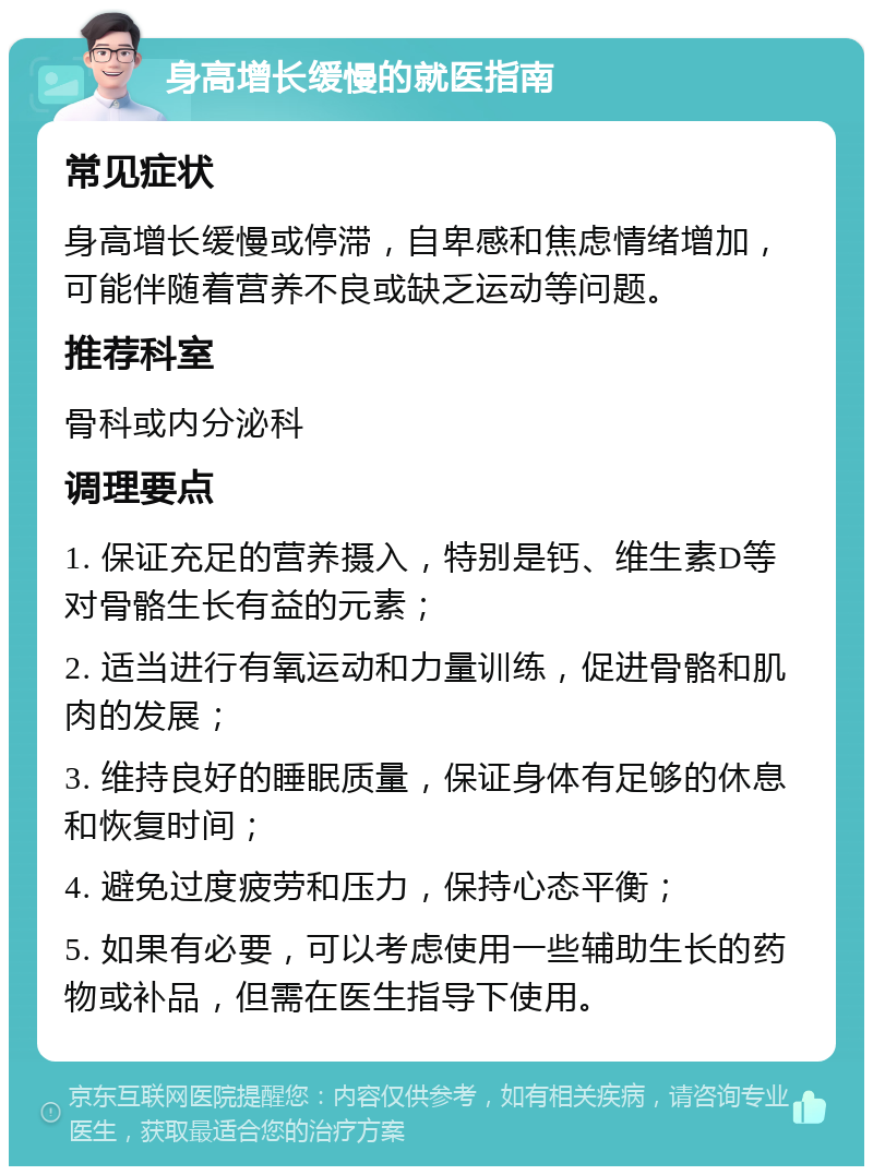 身高增长缓慢的就医指南 常见症状 身高增长缓慢或停滞，自卑感和焦虑情绪增加，可能伴随着营养不良或缺乏运动等问题。 推荐科室 骨科或内分泌科 调理要点 1. 保证充足的营养摄入，特别是钙、维生素D等对骨骼生长有益的元素； 2. 适当进行有氧运动和力量训练，促进骨骼和肌肉的发展； 3. 维持良好的睡眠质量，保证身体有足够的休息和恢复时间； 4. 避免过度疲劳和压力，保持心态平衡； 5. 如果有必要，可以考虑使用一些辅助生长的药物或补品，但需在医生指导下使用。