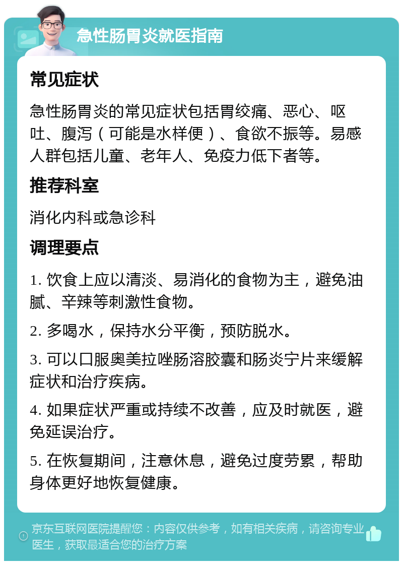 急性肠胃炎就医指南 常见症状 急性肠胃炎的常见症状包括胃绞痛、恶心、呕吐、腹泻（可能是水样便）、食欲不振等。易感人群包括儿童、老年人、免疫力低下者等。 推荐科室 消化内科或急诊科 调理要点 1. 饮食上应以清淡、易消化的食物为主，避免油腻、辛辣等刺激性食物。 2. 多喝水，保持水分平衡，预防脱水。 3. 可以口服奥美拉唑肠溶胶囊和肠炎宁片来缓解症状和治疗疾病。 4. 如果症状严重或持续不改善，应及时就医，避免延误治疗。 5. 在恢复期间，注意休息，避免过度劳累，帮助身体更好地恢复健康。