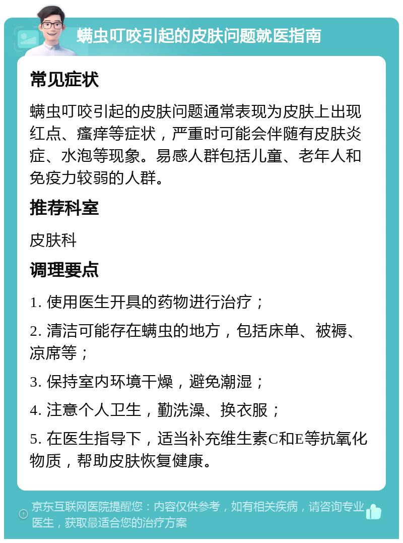 螨虫叮咬引起的皮肤问题就医指南 常见症状 螨虫叮咬引起的皮肤问题通常表现为皮肤上出现红点、瘙痒等症状，严重时可能会伴随有皮肤炎症、水泡等现象。易感人群包括儿童、老年人和免疫力较弱的人群。 推荐科室 皮肤科 调理要点 1. 使用医生开具的药物进行治疗； 2. 清洁可能存在螨虫的地方，包括床单、被褥、凉席等； 3. 保持室内环境干燥，避免潮湿； 4. 注意个人卫生，勤洗澡、换衣服； 5. 在医生指导下，适当补充维生素C和E等抗氧化物质，帮助皮肤恢复健康。