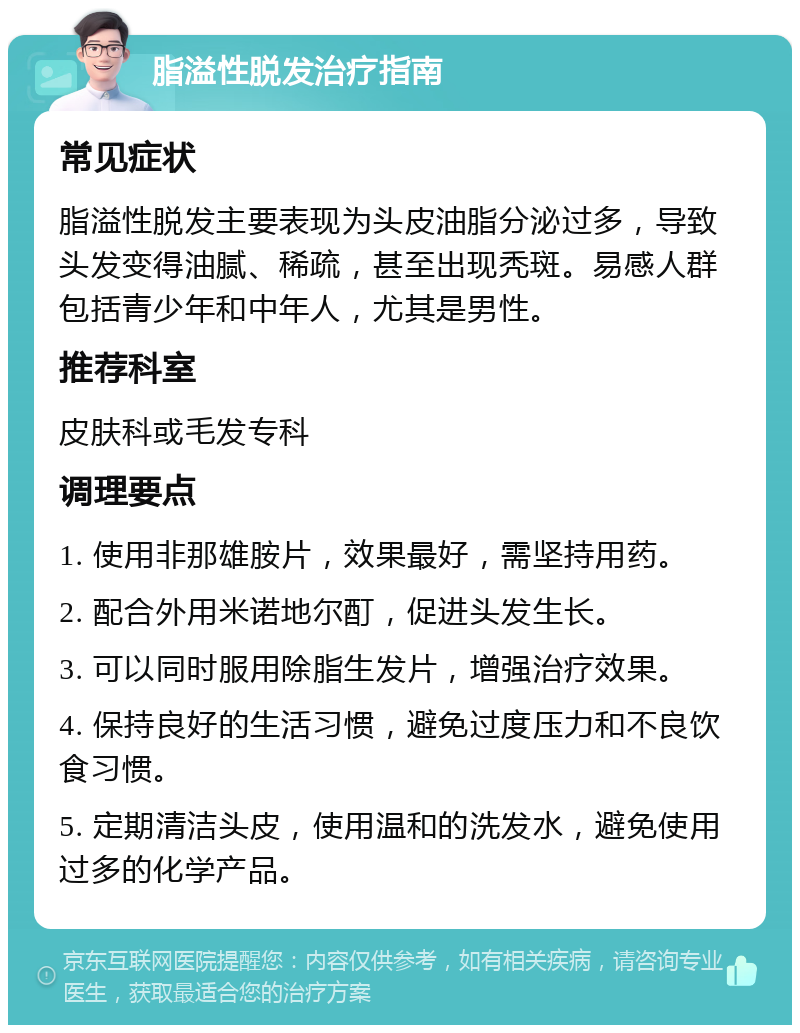 脂溢性脱发治疗指南 常见症状 脂溢性脱发主要表现为头皮油脂分泌过多，导致头发变得油腻、稀疏，甚至出现秃斑。易感人群包括青少年和中年人，尤其是男性。 推荐科室 皮肤科或毛发专科 调理要点 1. 使用非那雄胺片，效果最好，需坚持用药。 2. 配合外用米诺地尔酊，促进头发生长。 3. 可以同时服用除脂生发片，增强治疗效果。 4. 保持良好的生活习惯，避免过度压力和不良饮食习惯。 5. 定期清洁头皮，使用温和的洗发水，避免使用过多的化学产品。