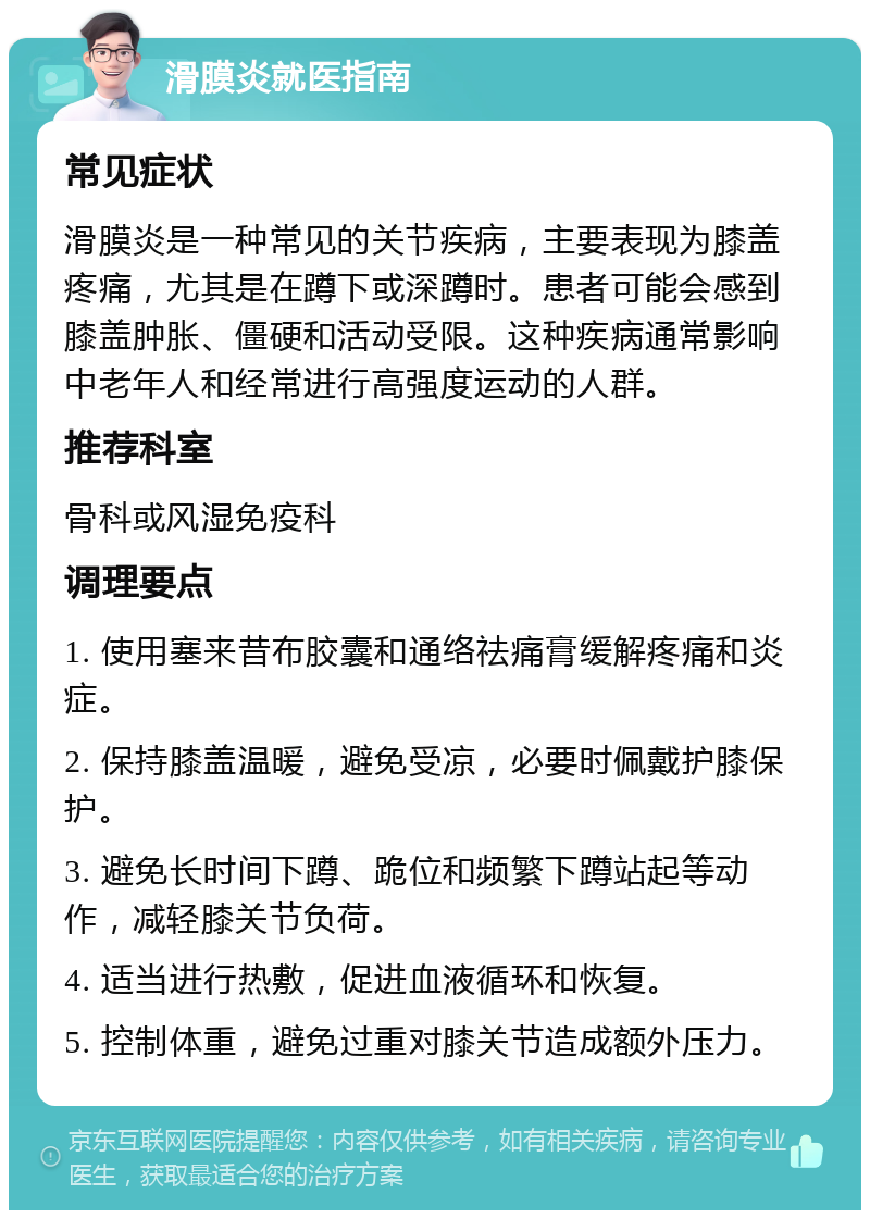 滑膜炎就医指南 常见症状 滑膜炎是一种常见的关节疾病，主要表现为膝盖疼痛，尤其是在蹲下或深蹲时。患者可能会感到膝盖肿胀、僵硬和活动受限。这种疾病通常影响中老年人和经常进行高强度运动的人群。 推荐科室 骨科或风湿免疫科 调理要点 1. 使用塞来昔布胶囊和通络祛痛膏缓解疼痛和炎症。 2. 保持膝盖温暖，避免受凉，必要时佩戴护膝保护。 3. 避免长时间下蹲、跪位和频繁下蹲站起等动作，减轻膝关节负荷。 4. 适当进行热敷，促进血液循环和恢复。 5. 控制体重，避免过重对膝关节造成额外压力。