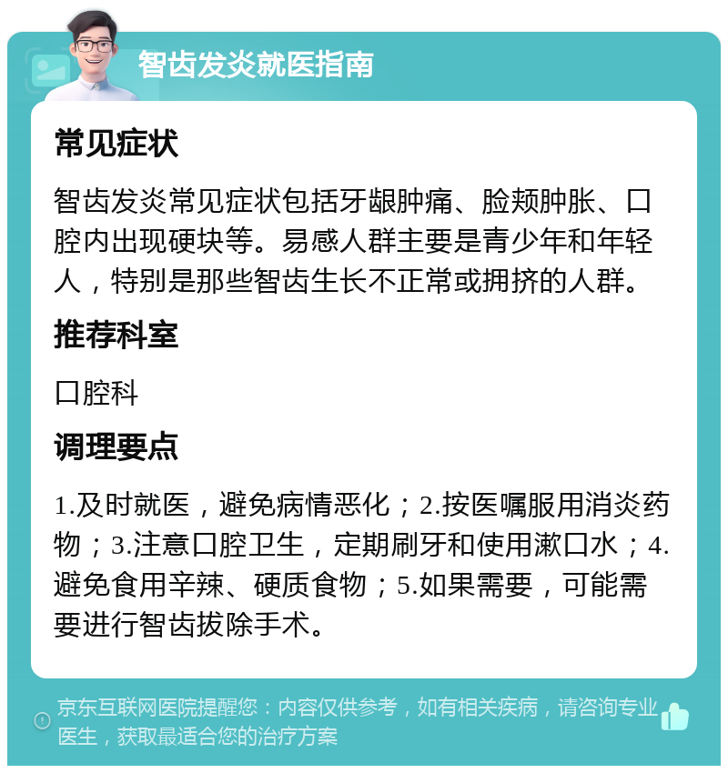 智齿发炎就医指南 常见症状 智齿发炎常见症状包括牙龈肿痛、脸颊肿胀、口腔内出现硬块等。易感人群主要是青少年和年轻人，特别是那些智齿生长不正常或拥挤的人群。 推荐科室 口腔科 调理要点 1.及时就医，避免病情恶化；2.按医嘱服用消炎药物；3.注意口腔卫生，定期刷牙和使用漱口水；4.避免食用辛辣、硬质食物；5.如果需要，可能需要进行智齿拔除手术。