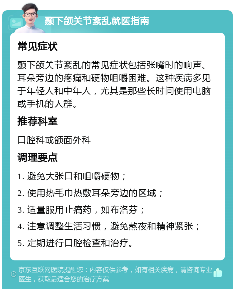 颞下颌关节紊乱就医指南 常见症状 颞下颌关节紊乱的常见症状包括张嘴时的响声、耳朵旁边的疼痛和硬物咀嚼困难。这种疾病多见于年轻人和中年人，尤其是那些长时间使用电脑或手机的人群。 推荐科室 口腔科或颌面外科 调理要点 1. 避免大张口和咀嚼硬物； 2. 使用热毛巾热敷耳朵旁边的区域； 3. 适量服用止痛药，如布洛芬； 4. 注意调整生活习惯，避免熬夜和精神紧张； 5. 定期进行口腔检查和治疗。