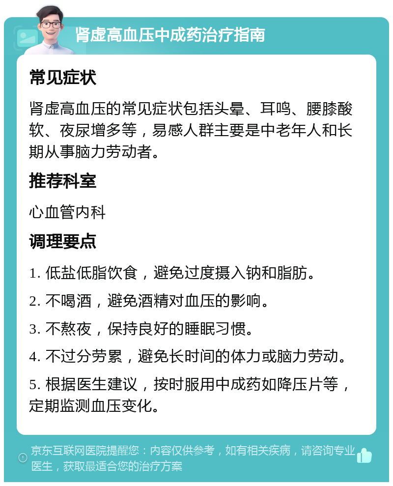 肾虚高血压中成药治疗指南 常见症状 肾虚高血压的常见症状包括头晕、耳鸣、腰膝酸软、夜尿增多等，易感人群主要是中老年人和长期从事脑力劳动者。 推荐科室 心血管内科 调理要点 1. 低盐低脂饮食，避免过度摄入钠和脂肪。 2. 不喝酒，避免酒精对血压的影响。 3. 不熬夜，保持良好的睡眠习惯。 4. 不过分劳累，避免长时间的体力或脑力劳动。 5. 根据医生建议，按时服用中成药如降压片等，定期监测血压变化。