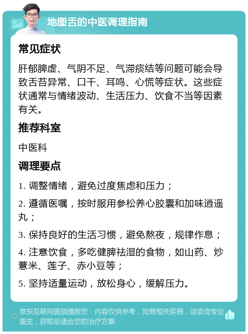 地图舌的中医调理指南 常见症状 肝郁脾虚、气阴不足、气滞痰结等问题可能会导致舌苔异常、口干、耳鸣、心慌等症状。这些症状通常与情绪波动、生活压力、饮食不当等因素有关。 推荐科室 中医科 调理要点 1. 调整情绪，避免过度焦虑和压力； 2. 遵循医嘱，按时服用参松养心胶囊和加味逍遥丸； 3. 保持良好的生活习惯，避免熬夜，规律作息； 4. 注意饮食，多吃健脾祛湿的食物，如山药、炒薏米、莲子、赤小豆等； 5. 坚持适量运动，放松身心，缓解压力。