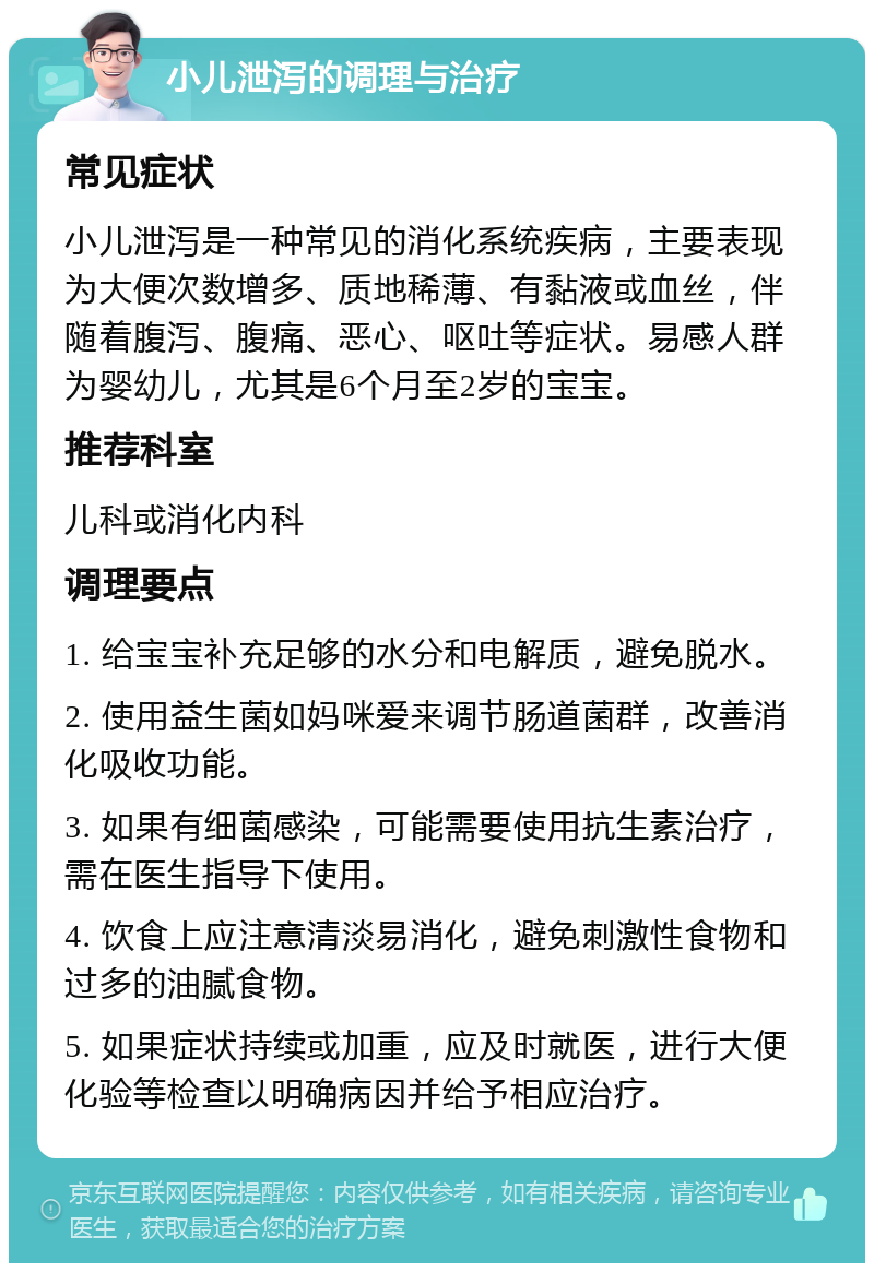 小儿泄泻的调理与治疗 常见症状 小儿泄泻是一种常见的消化系统疾病，主要表现为大便次数增多、质地稀薄、有黏液或血丝，伴随着腹泻、腹痛、恶心、呕吐等症状。易感人群为婴幼儿，尤其是6个月至2岁的宝宝。 推荐科室 儿科或消化内科 调理要点 1. 给宝宝补充足够的水分和电解质，避免脱水。 2. 使用益生菌如妈咪爱来调节肠道菌群，改善消化吸收功能。 3. 如果有细菌感染，可能需要使用抗生素治疗，需在医生指导下使用。 4. 饮食上应注意清淡易消化，避免刺激性食物和过多的油腻食物。 5. 如果症状持续或加重，应及时就医，进行大便化验等检查以明确病因并给予相应治疗。