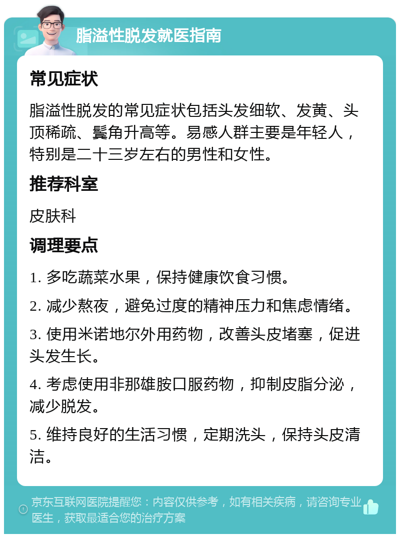 脂溢性脱发就医指南 常见症状 脂溢性脱发的常见症状包括头发细软、发黄、头顶稀疏、鬓角升高等。易感人群主要是年轻人，特别是二十三岁左右的男性和女性。 推荐科室 皮肤科 调理要点 1. 多吃蔬菜水果，保持健康饮食习惯。 2. 减少熬夜，避免过度的精神压力和焦虑情绪。 3. 使用米诺地尔外用药物，改善头皮堵塞，促进头发生长。 4. 考虑使用非那雄胺口服药物，抑制皮脂分泌，减少脱发。 5. 维持良好的生活习惯，定期洗头，保持头皮清洁。