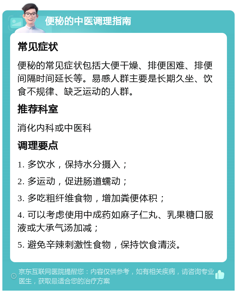 便秘的中医调理指南 常见症状 便秘的常见症状包括大便干燥、排便困难、排便间隔时间延长等。易感人群主要是长期久坐、饮食不规律、缺乏运动的人群。 推荐科室 消化内科或中医科 调理要点 1. 多饮水，保持水分摄入； 2. 多运动，促进肠道蠕动； 3. 多吃粗纤维食物，增加粪便体积； 4. 可以考虑使用中成药如麻子仁丸、乳果糖口服液或大承气汤加减； 5. 避免辛辣刺激性食物，保持饮食清淡。