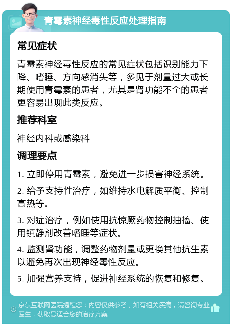 青霉素神经毒性反应处理指南 常见症状 青霉素神经毒性反应的常见症状包括识别能力下降、嗜睡、方向感消失等，多见于剂量过大或长期使用青霉素的患者，尤其是肾功能不全的患者更容易出现此类反应。 推荐科室 神经内科或感染科 调理要点 1. 立即停用青霉素，避免进一步损害神经系统。 2. 给予支持性治疗，如维持水电解质平衡、控制高热等。 3. 对症治疗，例如使用抗惊厥药物控制抽搐、使用镇静剂改善嗜睡等症状。 4. 监测肾功能，调整药物剂量或更换其他抗生素以避免再次出现神经毒性反应。 5. 加强营养支持，促进神经系统的恢复和修复。