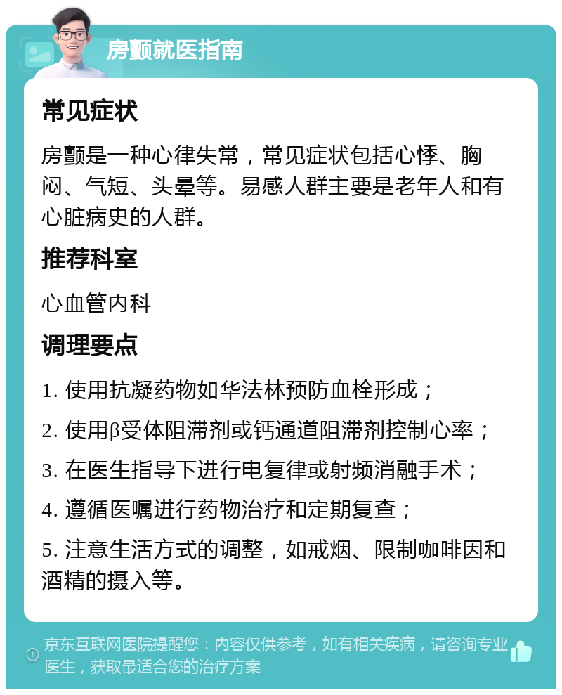 房颤就医指南 常见症状 房颤是一种心律失常，常见症状包括心悸、胸闷、气短、头晕等。易感人群主要是老年人和有心脏病史的人群。 推荐科室 心血管内科 调理要点 1. 使用抗凝药物如华法林预防血栓形成； 2. 使用β受体阻滞剂或钙通道阻滞剂控制心率； 3. 在医生指导下进行电复律或射频消融手术； 4. 遵循医嘱进行药物治疗和定期复查； 5. 注意生活方式的调整，如戒烟、限制咖啡因和酒精的摄入等。