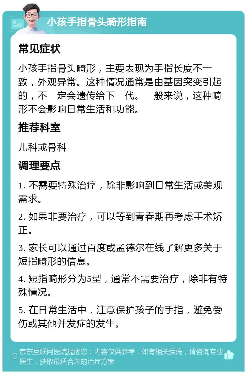 小孩手指骨头畸形指南 常见症状 小孩手指骨头畸形，主要表现为手指长度不一致，外观异常。这种情况通常是由基因突变引起的，不一定会遗传给下一代。一般来说，这种畸形不会影响日常生活和功能。 推荐科室 儿科或骨科 调理要点 1. 不需要特殊治疗，除非影响到日常生活或美观需求。 2. 如果非要治疗，可以等到青春期再考虑手术矫正。 3. 家长可以通过百度或孟德尔在线了解更多关于短指畸形的信息。 4. 短指畸形分为5型，通常不需要治疗，除非有特殊情况。 5. 在日常生活中，注意保护孩子的手指，避免受伤或其他并发症的发生。