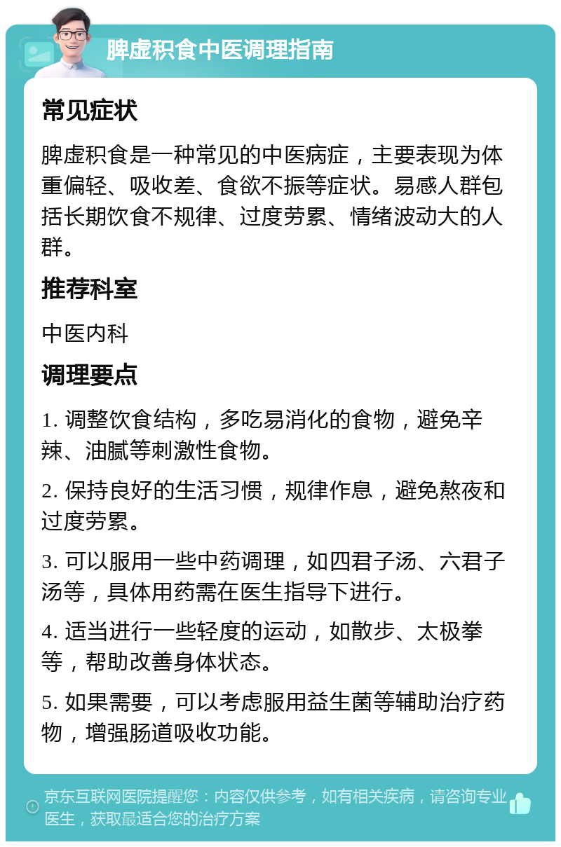 脾虚积食中医调理指南 常见症状 脾虚积食是一种常见的中医病症，主要表现为体重偏轻、吸收差、食欲不振等症状。易感人群包括长期饮食不规律、过度劳累、情绪波动大的人群。 推荐科室 中医内科 调理要点 1. 调整饮食结构，多吃易消化的食物，避免辛辣、油腻等刺激性食物。 2. 保持良好的生活习惯，规律作息，避免熬夜和过度劳累。 3. 可以服用一些中药调理，如四君子汤、六君子汤等，具体用药需在医生指导下进行。 4. 适当进行一些轻度的运动，如散步、太极拳等，帮助改善身体状态。 5. 如果需要，可以考虑服用益生菌等辅助治疗药物，增强肠道吸收功能。