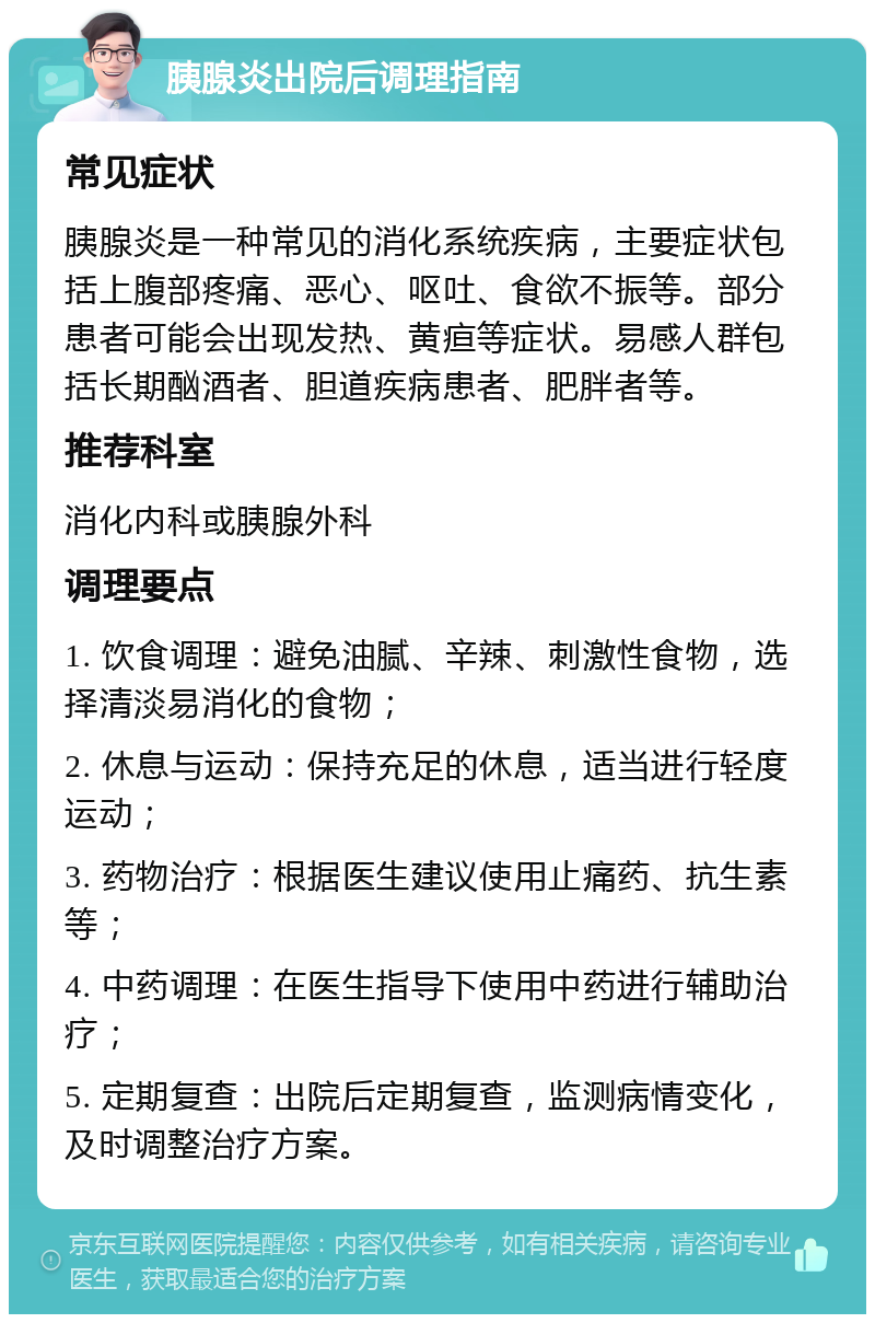 胰腺炎出院后调理指南 常见症状 胰腺炎是一种常见的消化系统疾病，主要症状包括上腹部疼痛、恶心、呕吐、食欲不振等。部分患者可能会出现发热、黄疸等症状。易感人群包括长期酗酒者、胆道疾病患者、肥胖者等。 推荐科室 消化内科或胰腺外科 调理要点 1. 饮食调理：避免油腻、辛辣、刺激性食物，选择清淡易消化的食物； 2. 休息与运动：保持充足的休息，适当进行轻度运动； 3. 药物治疗：根据医生建议使用止痛药、抗生素等； 4. 中药调理：在医生指导下使用中药进行辅助治疗； 5. 定期复查：出院后定期复查，监测病情变化，及时调整治疗方案。