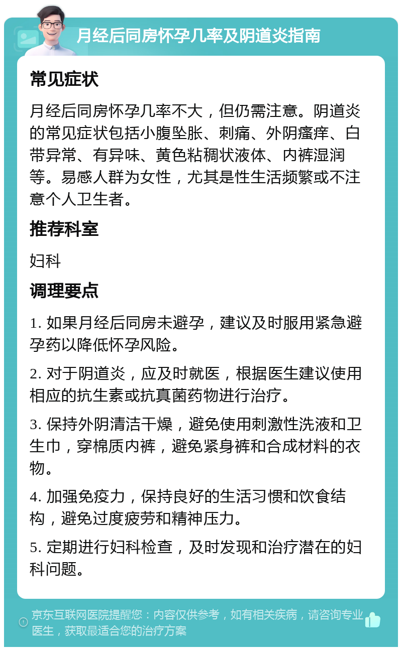 月经后同房怀孕几率及阴道炎指南 常见症状 月经后同房怀孕几率不大，但仍需注意。阴道炎的常见症状包括小腹坠胀、刺痛、外阴瘙痒、白带异常、有异味、黄色粘稠状液体、内裤湿润等。易感人群为女性，尤其是性生活频繁或不注意个人卫生者。 推荐科室 妇科 调理要点 1. 如果月经后同房未避孕，建议及时服用紧急避孕药以降低怀孕风险。 2. 对于阴道炎，应及时就医，根据医生建议使用相应的抗生素或抗真菌药物进行治疗。 3. 保持外阴清洁干燥，避免使用刺激性洗液和卫生巾，穿棉质内裤，避免紧身裤和合成材料的衣物。 4. 加强免疫力，保持良好的生活习惯和饮食结构，避免过度疲劳和精神压力。 5. 定期进行妇科检查，及时发现和治疗潜在的妇科问题。