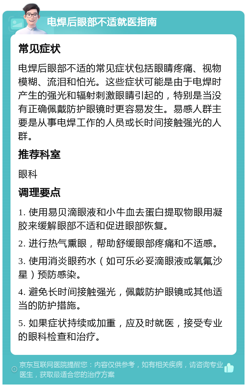 电焊后眼部不适就医指南 常见症状 电焊后眼部不适的常见症状包括眼睛疼痛、视物模糊、流泪和怕光。这些症状可能是由于电焊时产生的强光和辐射刺激眼睛引起的，特别是当没有正确佩戴防护眼镜时更容易发生。易感人群主要是从事电焊工作的人员或长时间接触强光的人群。 推荐科室 眼科 调理要点 1. 使用易贝滴眼液和小牛血去蛋白提取物眼用凝胶来缓解眼部不适和促进眼部恢复。 2. 进行热气熏眼，帮助舒缓眼部疼痛和不适感。 3. 使用消炎眼药水（如可乐必妥滴眼液或氧氟沙星）预防感染。 4. 避免长时间接触强光，佩戴防护眼镜或其他适当的防护措施。 5. 如果症状持续或加重，应及时就医，接受专业的眼科检查和治疗。