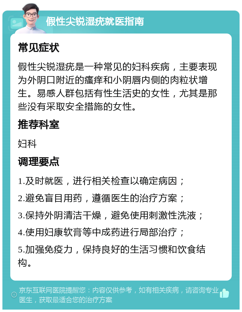 假性尖锐湿疣就医指南 常见症状 假性尖锐湿疣是一种常见的妇科疾病，主要表现为外阴口附近的瘙痒和小阴唇内侧的肉粒状增生。易感人群包括有性生活史的女性，尤其是那些没有采取安全措施的女性。 推荐科室 妇科 调理要点 1.及时就医，进行相关检查以确定病因； 2.避免盲目用药，遵循医生的治疗方案； 3.保持外阴清洁干燥，避免使用刺激性洗液； 4.使用妇康软膏等中成药进行局部治疗； 5.加强免疫力，保持良好的生活习惯和饮食结构。