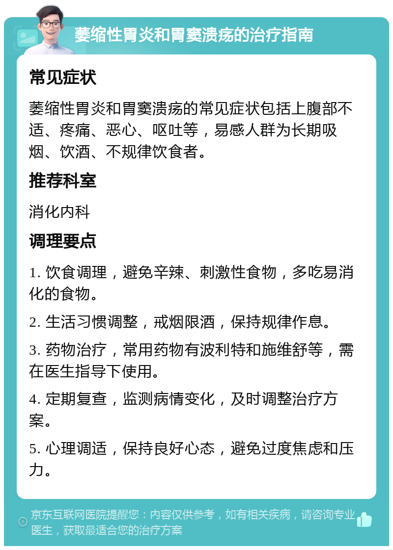 萎缩性胃炎和胃窦溃疡的治疗指南 常见症状 萎缩性胃炎和胃窦溃疡的常见症状包括上腹部不适、疼痛、恶心、呕吐等，易感人群为长期吸烟、饮酒、不规律饮食者。 推荐科室 消化内科 调理要点 1. 饮食调理，避免辛辣、刺激性食物，多吃易消化的食物。 2. 生活习惯调整，戒烟限酒，保持规律作息。 3. 药物治疗，常用药物有波利特和施维舒等，需在医生指导下使用。 4. 定期复查，监测病情变化，及时调整治疗方案。 5. 心理调适，保持良好心态，避免过度焦虑和压力。