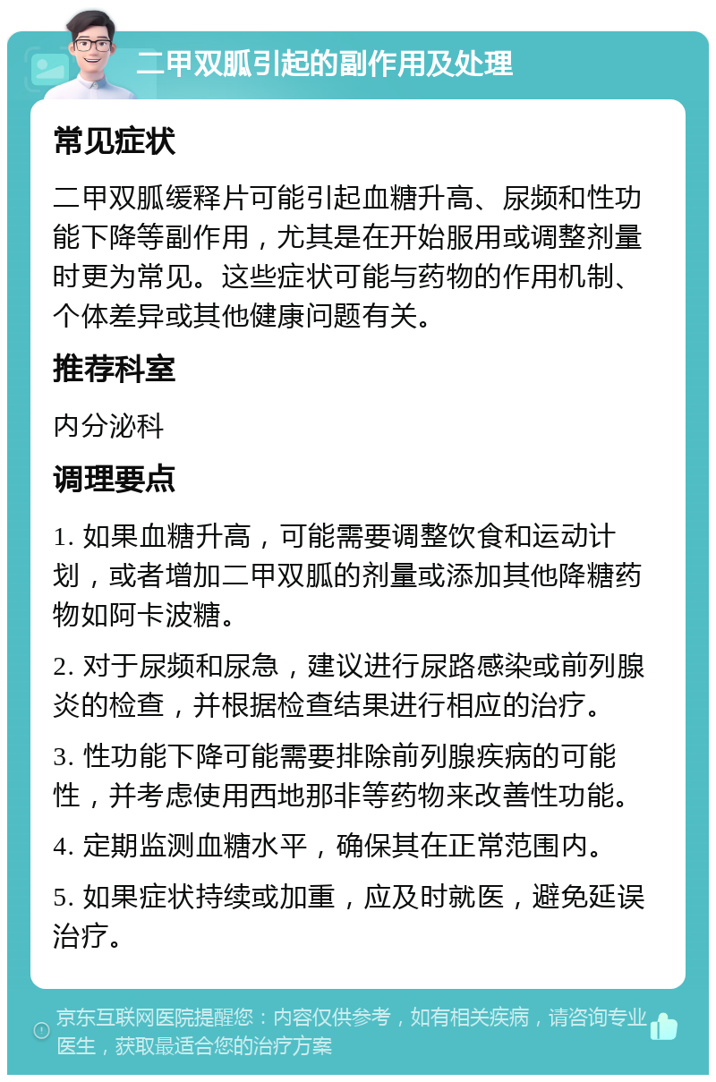 二甲双胍引起的副作用及处理 常见症状 二甲双胍缓释片可能引起血糖升高、尿频和性功能下降等副作用，尤其是在开始服用或调整剂量时更为常见。这些症状可能与药物的作用机制、个体差异或其他健康问题有关。 推荐科室 内分泌科 调理要点 1. 如果血糖升高，可能需要调整饮食和运动计划，或者增加二甲双胍的剂量或添加其他降糖药物如阿卡波糖。 2. 对于尿频和尿急，建议进行尿路感染或前列腺炎的检查，并根据检查结果进行相应的治疗。 3. 性功能下降可能需要排除前列腺疾病的可能性，并考虑使用西地那非等药物来改善性功能。 4. 定期监测血糖水平，确保其在正常范围内。 5. 如果症状持续或加重，应及时就医，避免延误治疗。