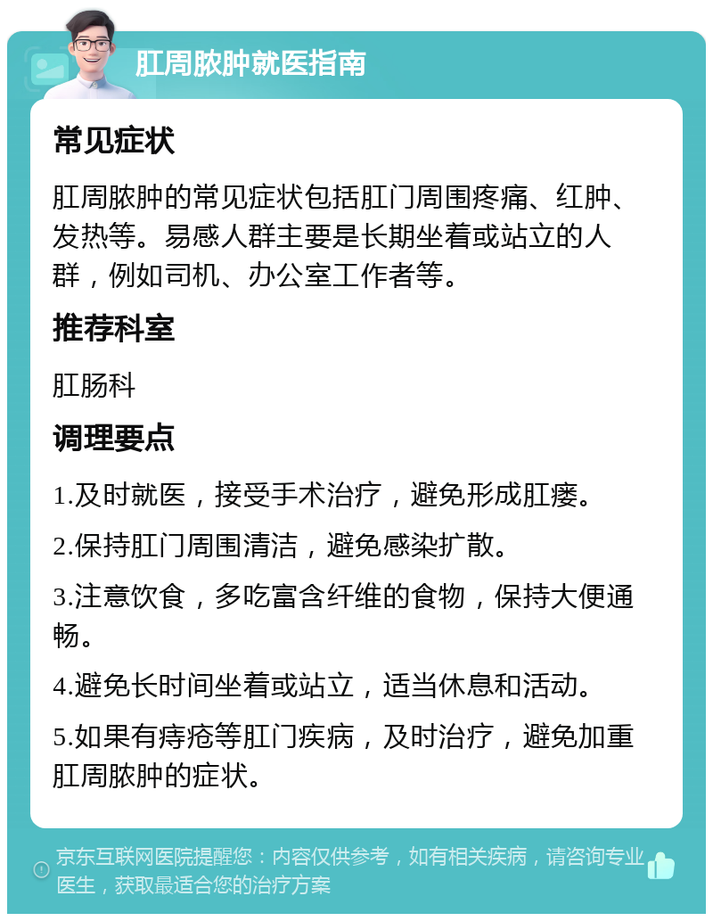 肛周脓肿就医指南 常见症状 肛周脓肿的常见症状包括肛门周围疼痛、红肿、发热等。易感人群主要是长期坐着或站立的人群，例如司机、办公室工作者等。 推荐科室 肛肠科 调理要点 1.及时就医，接受手术治疗，避免形成肛瘘。 2.保持肛门周围清洁，避免感染扩散。 3.注意饮食，多吃富含纤维的食物，保持大便通畅。 4.避免长时间坐着或站立，适当休息和活动。 5.如果有痔疮等肛门疾病，及时治疗，避免加重肛周脓肿的症状。