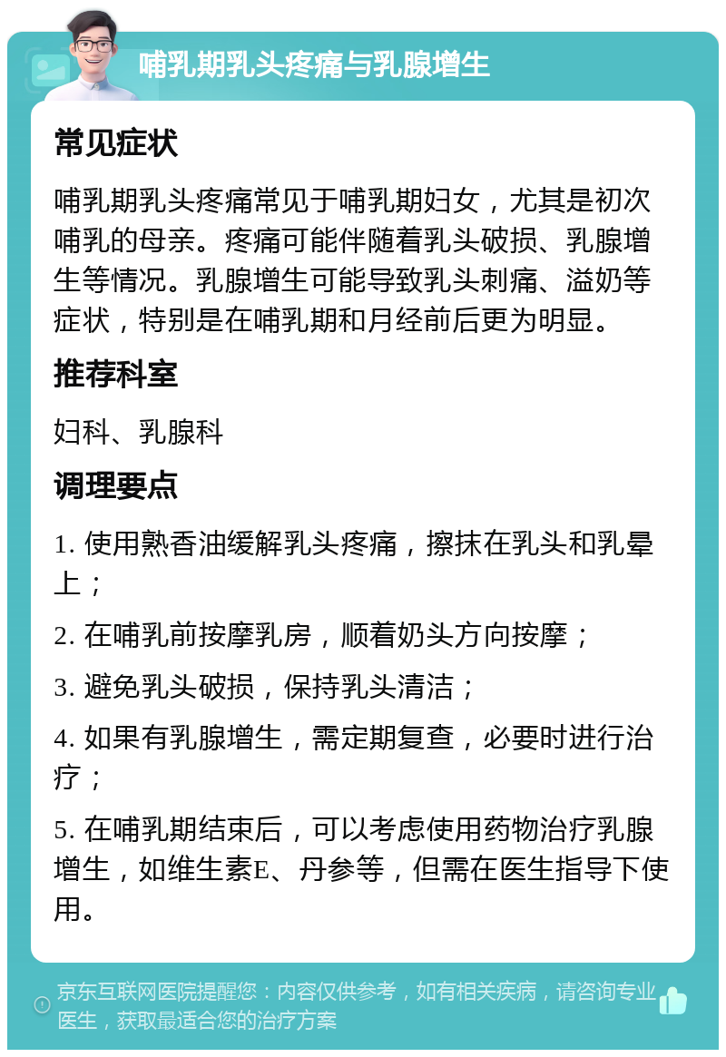 哺乳期乳头疼痛与乳腺增生 常见症状 哺乳期乳头疼痛常见于哺乳期妇女，尤其是初次哺乳的母亲。疼痛可能伴随着乳头破损、乳腺增生等情况。乳腺增生可能导致乳头刺痛、溢奶等症状，特别是在哺乳期和月经前后更为明显。 推荐科室 妇科、乳腺科 调理要点 1. 使用熟香油缓解乳头疼痛，擦抹在乳头和乳晕上； 2. 在哺乳前按摩乳房，顺着奶头方向按摩； 3. 避免乳头破损，保持乳头清洁； 4. 如果有乳腺增生，需定期复查，必要时进行治疗； 5. 在哺乳期结束后，可以考虑使用药物治疗乳腺增生，如维生素E、丹参等，但需在医生指导下使用。