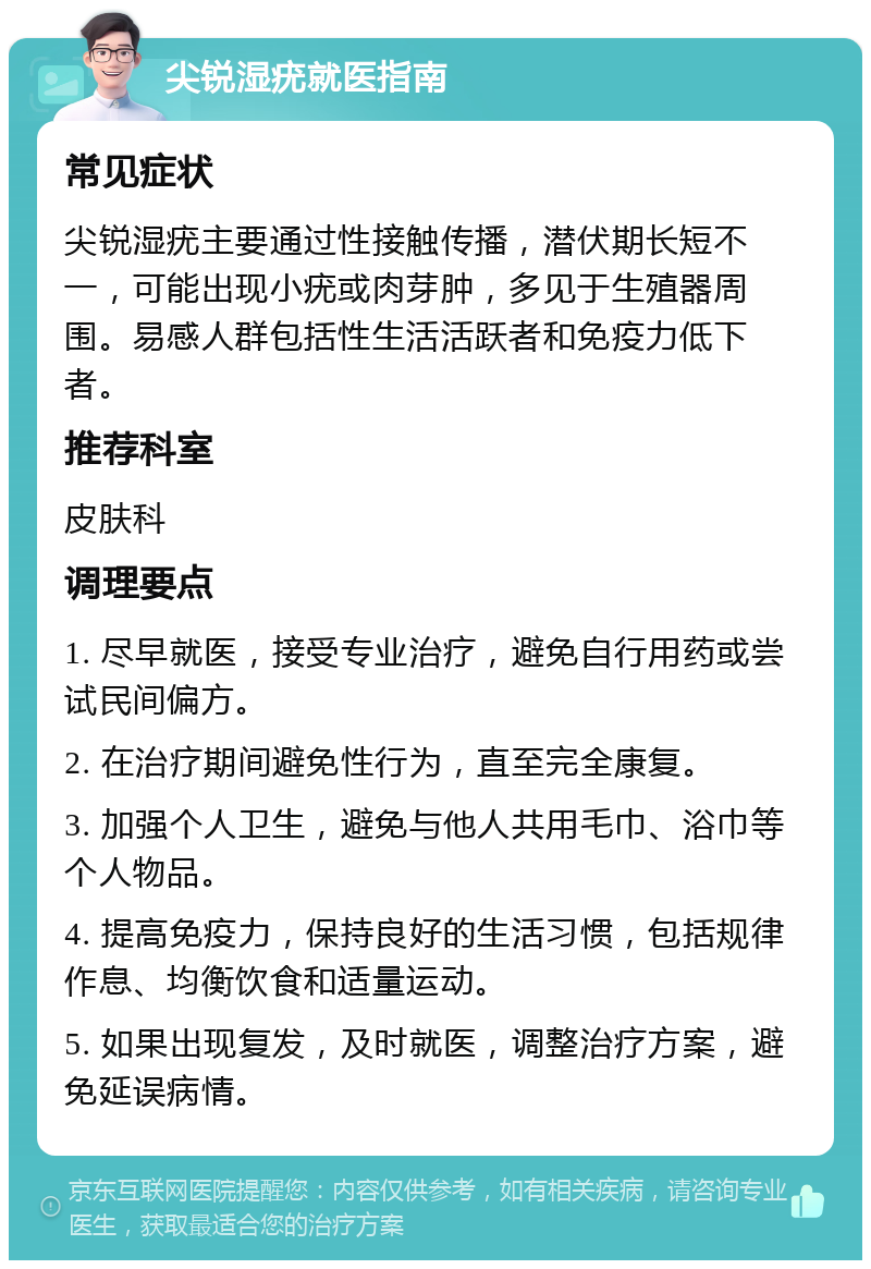 尖锐湿疣就医指南 常见症状 尖锐湿疣主要通过性接触传播，潜伏期长短不一，可能出现小疣或肉芽肿，多见于生殖器周围。易感人群包括性生活活跃者和免疫力低下者。 推荐科室 皮肤科 调理要点 1. 尽早就医，接受专业治疗，避免自行用药或尝试民间偏方。 2. 在治疗期间避免性行为，直至完全康复。 3. 加强个人卫生，避免与他人共用毛巾、浴巾等个人物品。 4. 提高免疫力，保持良好的生活习惯，包括规律作息、均衡饮食和适量运动。 5. 如果出现复发，及时就医，调整治疗方案，避免延误病情。