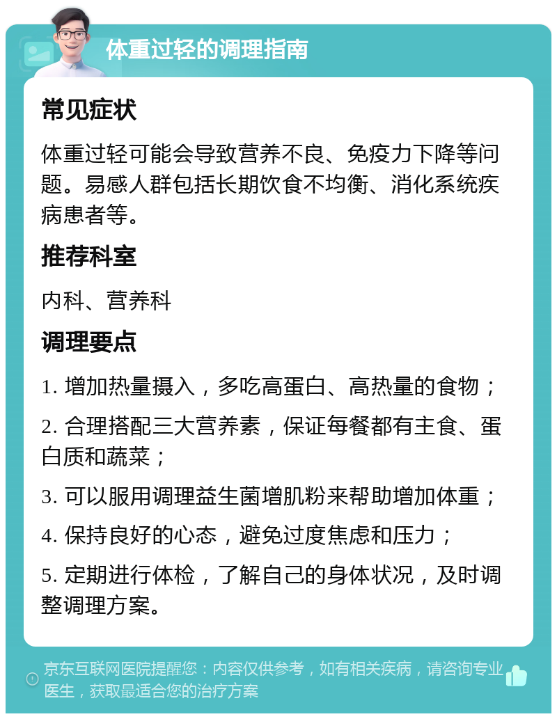 体重过轻的调理指南 常见症状 体重过轻可能会导致营养不良、免疫力下降等问题。易感人群包括长期饮食不均衡、消化系统疾病患者等。 推荐科室 内科、营养科 调理要点 1. 增加热量摄入，多吃高蛋白、高热量的食物； 2. 合理搭配三大营养素，保证每餐都有主食、蛋白质和蔬菜； 3. 可以服用调理益生菌增肌粉来帮助增加体重； 4. 保持良好的心态，避免过度焦虑和压力； 5. 定期进行体检，了解自己的身体状况，及时调整调理方案。