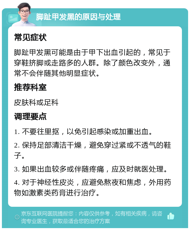 脚趾甲发黑的原因与处理 常见症状 脚趾甲发黑可能是由于甲下出血引起的，常见于穿鞋挤脚或走路多的人群。除了颜色改变外，通常不会伴随其他明显症状。 推荐科室 皮肤科或足科 调理要点 1. 不要往里抠，以免引起感染或加重出血。 2. 保持足部清洁干燥，避免穿过紧或不透气的鞋子。 3. 如果出血较多或伴随疼痛，应及时就医处理。 4. 对于神经性皮炎，应避免熬夜和焦虑，外用药物如激素类药膏进行治疗。