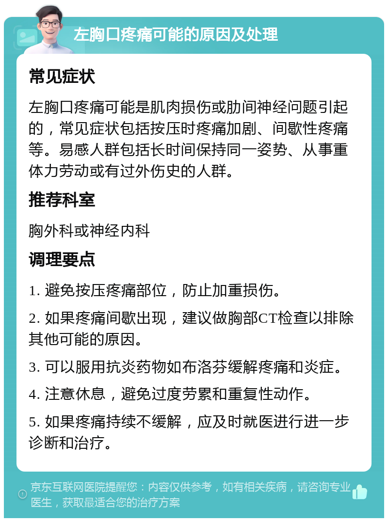 左胸口疼痛可能的原因及处理 常见症状 左胸口疼痛可能是肌肉损伤或肋间神经问题引起的，常见症状包括按压时疼痛加剧、间歇性疼痛等。易感人群包括长时间保持同一姿势、从事重体力劳动或有过外伤史的人群。 推荐科室 胸外科或神经内科 调理要点 1. 避免按压疼痛部位，防止加重损伤。 2. 如果疼痛间歇出现，建议做胸部CT检查以排除其他可能的原因。 3. 可以服用抗炎药物如布洛芬缓解疼痛和炎症。 4. 注意休息，避免过度劳累和重复性动作。 5. 如果疼痛持续不缓解，应及时就医进行进一步诊断和治疗。