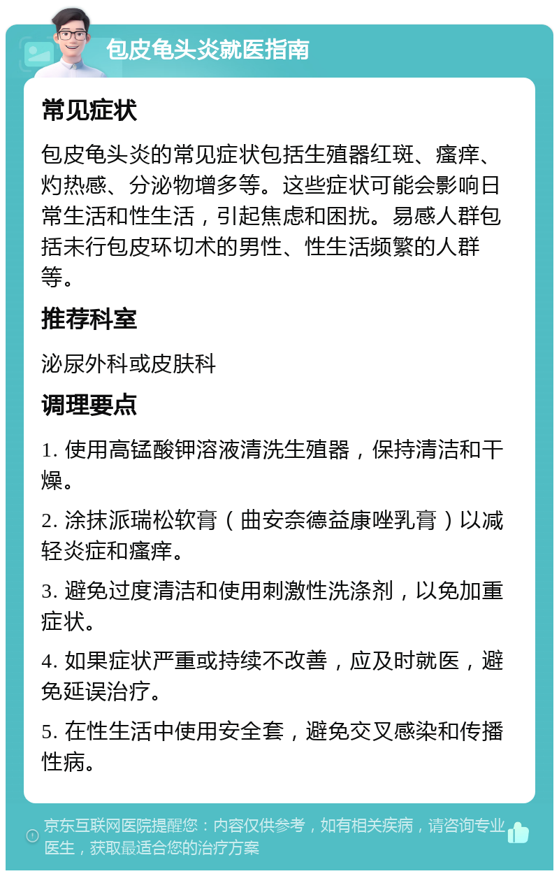 包皮龟头炎就医指南 常见症状 包皮龟头炎的常见症状包括生殖器红斑、瘙痒、灼热感、分泌物增多等。这些症状可能会影响日常生活和性生活，引起焦虑和困扰。易感人群包括未行包皮环切术的男性、性生活频繁的人群等。 推荐科室 泌尿外科或皮肤科 调理要点 1. 使用高锰酸钾溶液清洗生殖器，保持清洁和干燥。 2. 涂抹派瑞松软膏（曲安奈德益康唑乳膏）以减轻炎症和瘙痒。 3. 避免过度清洁和使用刺激性洗涤剂，以免加重症状。 4. 如果症状严重或持续不改善，应及时就医，避免延误治疗。 5. 在性生活中使用安全套，避免交叉感染和传播性病。