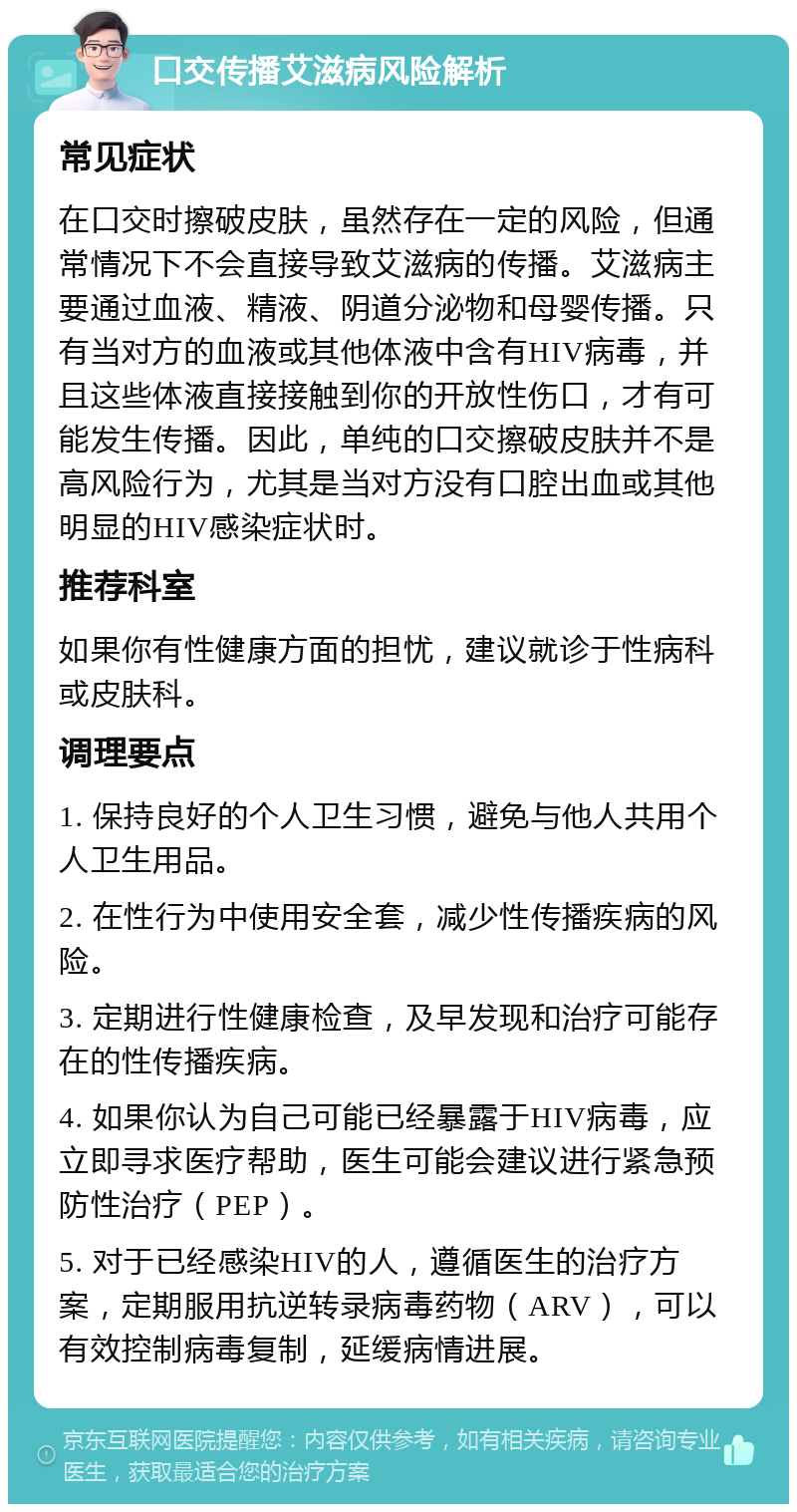 口交传播艾滋病风险解析 常见症状 在口交时擦破皮肤，虽然存在一定的风险，但通常情况下不会直接导致艾滋病的传播。艾滋病主要通过血液、精液、阴道分泌物和母婴传播。只有当对方的血液或其他体液中含有HIV病毒，并且这些体液直接接触到你的开放性伤口，才有可能发生传播。因此，单纯的口交擦破皮肤并不是高风险行为，尤其是当对方没有口腔出血或其他明显的HIV感染症状时。 推荐科室 如果你有性健康方面的担忧，建议就诊于性病科或皮肤科。 调理要点 1. 保持良好的个人卫生习惯，避免与他人共用个人卫生用品。 2. 在性行为中使用安全套，减少性传播疾病的风险。 3. 定期进行性健康检查，及早发现和治疗可能存在的性传播疾病。 4. 如果你认为自己可能已经暴露于HIV病毒，应立即寻求医疗帮助，医生可能会建议进行紧急预防性治疗（PEP）。 5. 对于已经感染HIV的人，遵循医生的治疗方案，定期服用抗逆转录病毒药物（ARV），可以有效控制病毒复制，延缓病情进展。