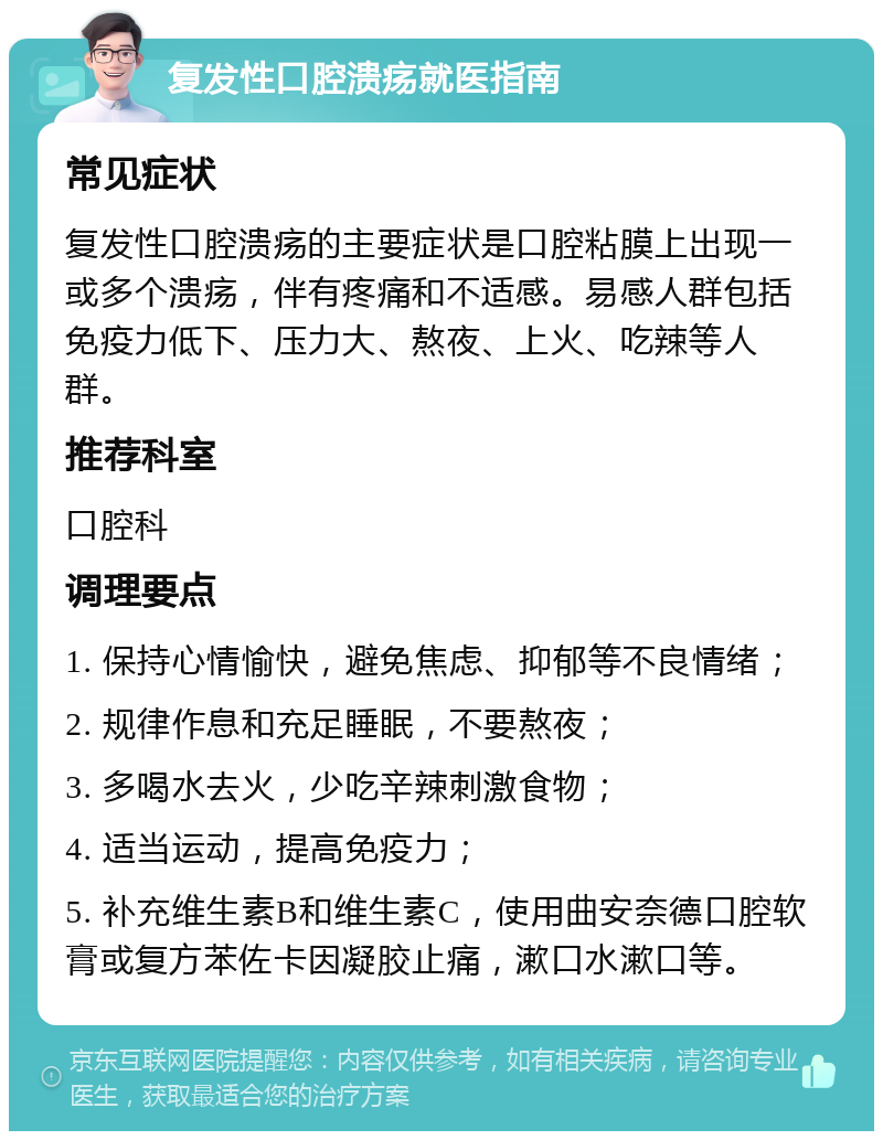 复发性口腔溃疡就医指南 常见症状 复发性口腔溃疡的主要症状是口腔粘膜上出现一或多个溃疡，伴有疼痛和不适感。易感人群包括免疫力低下、压力大、熬夜、上火、吃辣等人群。 推荐科室 口腔科 调理要点 1. 保持心情愉快，避免焦虑、抑郁等不良情绪； 2. 规律作息和充足睡眠，不要熬夜； 3. 多喝水去火，少吃辛辣刺激食物； 4. 适当运动，提高免疫力； 5. 补充维生素B和维生素C，使用曲安奈德口腔软膏或复方苯佐卡因凝胶止痛，漱口水漱口等。