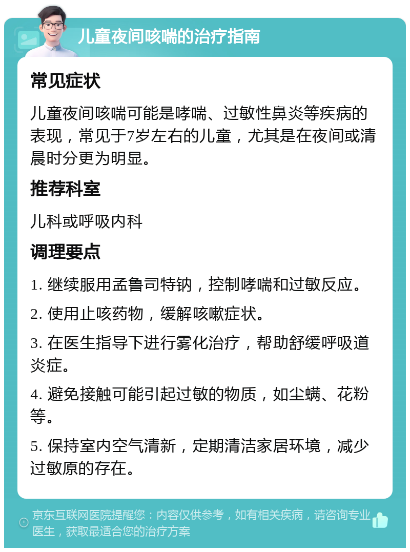 儿童夜间咳喘的治疗指南 常见症状 儿童夜间咳喘可能是哮喘、过敏性鼻炎等疾病的表现，常见于7岁左右的儿童，尤其是在夜间或清晨时分更为明显。 推荐科室 儿科或呼吸内科 调理要点 1. 继续服用孟鲁司特钠，控制哮喘和过敏反应。 2. 使用止咳药物，缓解咳嗽症状。 3. 在医生指导下进行雾化治疗，帮助舒缓呼吸道炎症。 4. 避免接触可能引起过敏的物质，如尘螨、花粉等。 5. 保持室内空气清新，定期清洁家居环境，减少过敏原的存在。