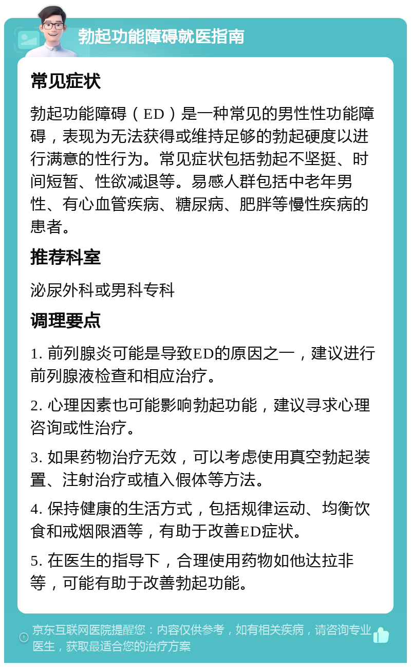 勃起功能障碍就医指南 常见症状 勃起功能障碍（ED）是一种常见的男性性功能障碍，表现为无法获得或维持足够的勃起硬度以进行满意的性行为。常见症状包括勃起不坚挺、时间短暂、性欲减退等。易感人群包括中老年男性、有心血管疾病、糖尿病、肥胖等慢性疾病的患者。 推荐科室 泌尿外科或男科专科 调理要点 1. 前列腺炎可能是导致ED的原因之一，建议进行前列腺液检查和相应治疗。 2. 心理因素也可能影响勃起功能，建议寻求心理咨询或性治疗。 3. 如果药物治疗无效，可以考虑使用真空勃起装置、注射治疗或植入假体等方法。 4. 保持健康的生活方式，包括规律运动、均衡饮食和戒烟限酒等，有助于改善ED症状。 5. 在医生的指导下，合理使用药物如他达拉非等，可能有助于改善勃起功能。