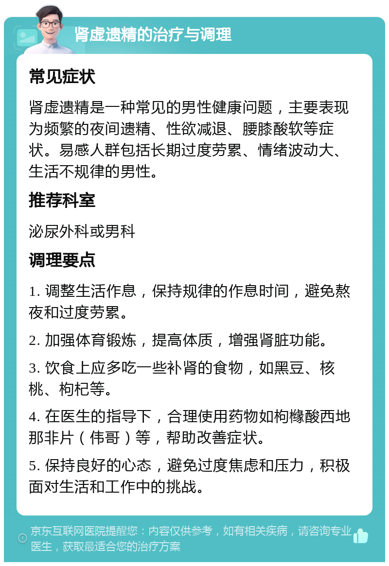 肾虚遗精的治疗与调理 常见症状 肾虚遗精是一种常见的男性健康问题，主要表现为频繁的夜间遗精、性欲减退、腰膝酸软等症状。易感人群包括长期过度劳累、情绪波动大、生活不规律的男性。 推荐科室 泌尿外科或男科 调理要点 1. 调整生活作息，保持规律的作息时间，避免熬夜和过度劳累。 2. 加强体育锻炼，提高体质，增强肾脏功能。 3. 饮食上应多吃一些补肾的食物，如黑豆、核桃、枸杞等。 4. 在医生的指导下，合理使用药物如枸橼酸西地那非片（伟哥）等，帮助改善症状。 5. 保持良好的心态，避免过度焦虑和压力，积极面对生活和工作中的挑战。