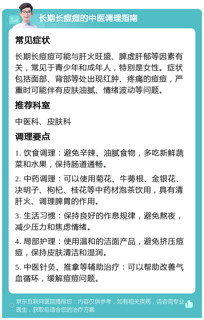 长期长痘痘的中医调理指南 常见症状 长期长痘痘可能与肝火旺盛、脾虚肝郁等因素有关，常见于青少年和成年人，特别是女性。症状包括面部、背部等处出现红肿、疼痛的痘痘，严重时可能伴有皮肤油腻、情绪波动等问题。 推荐科室 中医科、皮肤科 调理要点 1. 饮食调理：避免辛辣、油腻食物，多吃新鲜蔬菜和水果，保持肠道通畅。 2. 中药调理：可以使用菊花、牛蒡根、金银花、决明子、枸杞、桂花等中药材泡茶饮用，具有清肝火、调理脾胃的作用。 3. 生活习惯：保持良好的作息规律，避免熬夜，减少压力和焦虑情绪。 4. 局部护理：使用温和的洁面产品，避免挤压痘痘，保持皮肤清洁和湿润。 5. 中医针灸、推拿等辅助治疗：可以帮助改善气血循环，缓解痘痘问题。