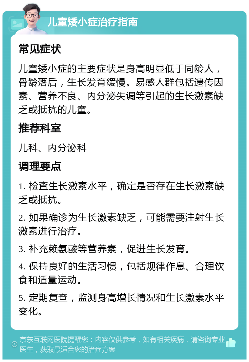 儿童矮小症治疗指南 常见症状 儿童矮小症的主要症状是身高明显低于同龄人，骨龄落后，生长发育缓慢。易感人群包括遗传因素、营养不良、内分泌失调等引起的生长激素缺乏或抵抗的儿童。 推荐科室 儿科、内分泌科 调理要点 1. 检查生长激素水平，确定是否存在生长激素缺乏或抵抗。 2. 如果确诊为生长激素缺乏，可能需要注射生长激素进行治疗。 3. 补充赖氨酸等营养素，促进生长发育。 4. 保持良好的生活习惯，包括规律作息、合理饮食和适量运动。 5. 定期复查，监测身高增长情况和生长激素水平变化。