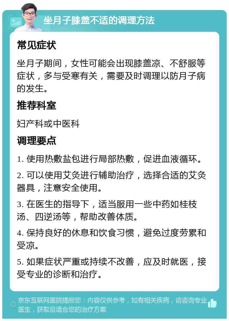 坐月子膝盖不适的调理方法 常见症状 坐月子期间，女性可能会出现膝盖凉、不舒服等症状，多与受寒有关，需要及时调理以防月子病的发生。 推荐科室 妇产科或中医科 调理要点 1. 使用热敷盐包进行局部热敷，促进血液循环。 2. 可以使用艾灸进行辅助治疗，选择合适的艾灸器具，注意安全使用。 3. 在医生的指导下，适当服用一些中药如桂枝汤、四逆汤等，帮助改善体质。 4. 保持良好的休息和饮食习惯，避免过度劳累和受凉。 5. 如果症状严重或持续不改善，应及时就医，接受专业的诊断和治疗。