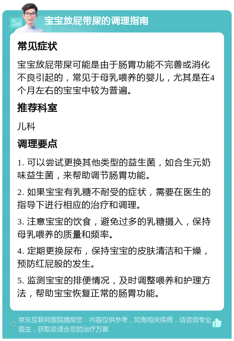 宝宝放屁带屎的调理指南 常见症状 宝宝放屁带屎可能是由于肠胃功能不完善或消化不良引起的，常见于母乳喂养的婴儿，尤其是在4个月左右的宝宝中较为普遍。 推荐科室 儿科 调理要点 1. 可以尝试更换其他类型的益生菌，如合生元奶味益生菌，来帮助调节肠胃功能。 2. 如果宝宝有乳糖不耐受的症状，需要在医生的指导下进行相应的治疗和调理。 3. 注意宝宝的饮食，避免过多的乳糖摄入，保持母乳喂养的质量和频率。 4. 定期更换尿布，保持宝宝的皮肤清洁和干燥，预防红屁股的发生。 5. 监测宝宝的排便情况，及时调整喂养和护理方法，帮助宝宝恢复正常的肠胃功能。