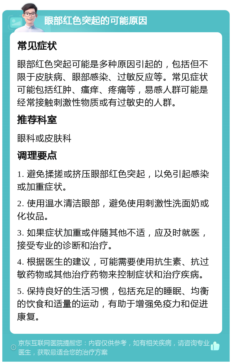 眼部红色突起的可能原因 常见症状 眼部红色突起可能是多种原因引起的，包括但不限于皮肤病、眼部感染、过敏反应等。常见症状可能包括红肿、瘙痒、疼痛等，易感人群可能是经常接触刺激性物质或有过敏史的人群。 推荐科室 眼科或皮肤科 调理要点 1. 避免揉搓或挤压眼部红色突起，以免引起感染或加重症状。 2. 使用温水清洁眼部，避免使用刺激性洗面奶或化妆品。 3. 如果症状加重或伴随其他不适，应及时就医，接受专业的诊断和治疗。 4. 根据医生的建议，可能需要使用抗生素、抗过敏药物或其他治疗药物来控制症状和治疗疾病。 5. 保持良好的生活习惯，包括充足的睡眠、均衡的饮食和适量的运动，有助于增强免疫力和促进康复。