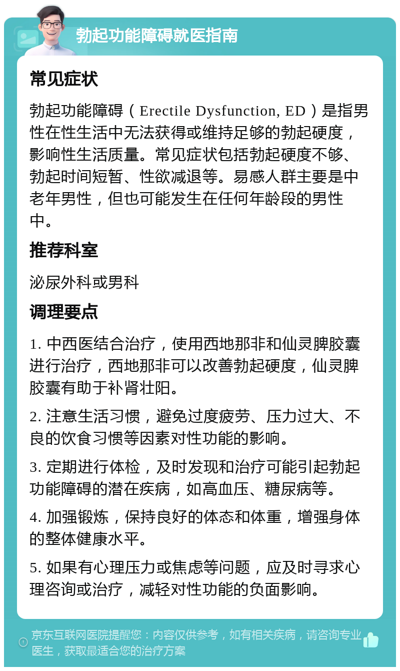 勃起功能障碍就医指南 常见症状 勃起功能障碍（Erectile Dysfunction, ED）是指男性在性生活中无法获得或维持足够的勃起硬度，影响性生活质量。常见症状包括勃起硬度不够、勃起时间短暂、性欲减退等。易感人群主要是中老年男性，但也可能发生在任何年龄段的男性中。 推荐科室 泌尿外科或男科 调理要点 1. 中西医结合治疗，使用西地那非和仙灵脾胶囊进行治疗，西地那非可以改善勃起硬度，仙灵脾胶囊有助于补肾壮阳。 2. 注意生活习惯，避免过度疲劳、压力过大、不良的饮食习惯等因素对性功能的影响。 3. 定期进行体检，及时发现和治疗可能引起勃起功能障碍的潜在疾病，如高血压、糖尿病等。 4. 加强锻炼，保持良好的体态和体重，增强身体的整体健康水平。 5. 如果有心理压力或焦虑等问题，应及时寻求心理咨询或治疗，减轻对性功能的负面影响。