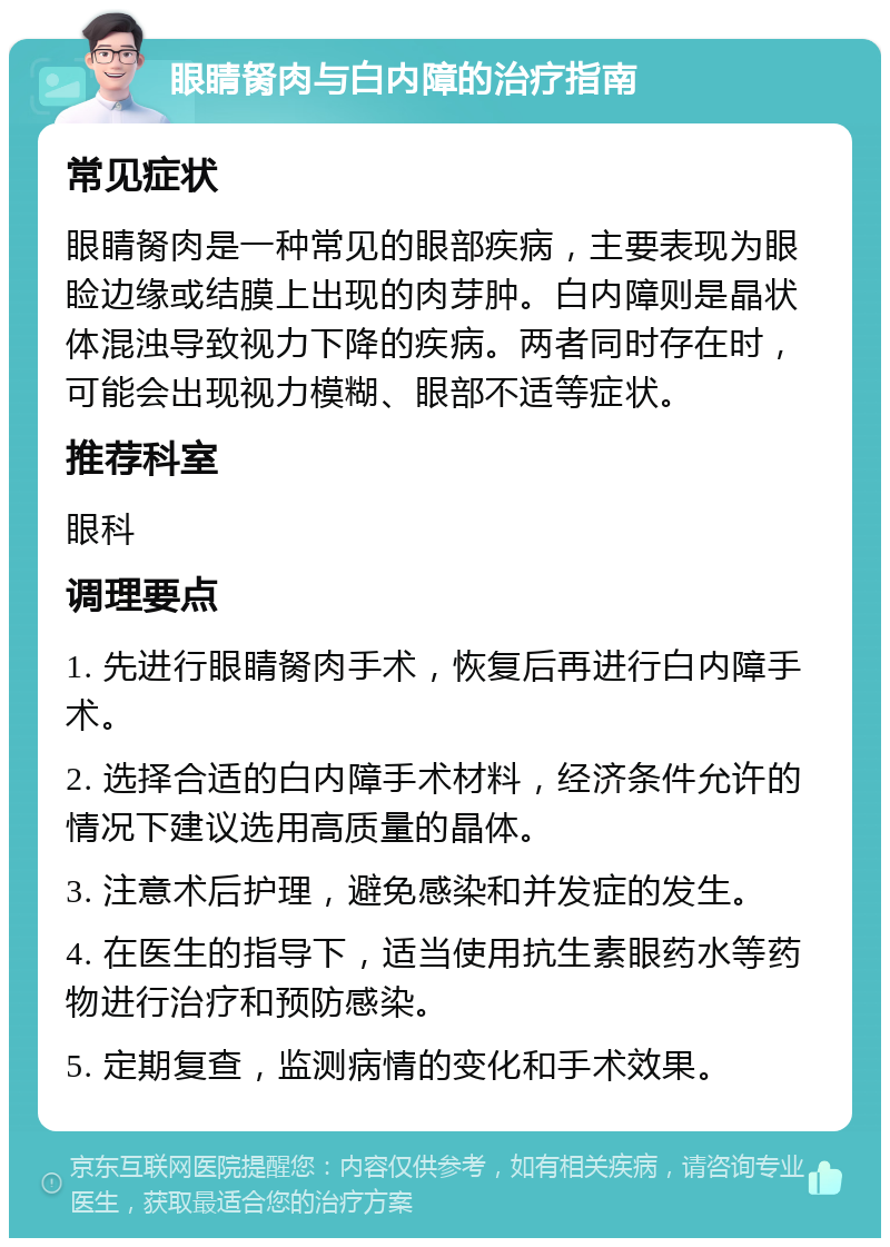 眼睛胬肉与白内障的治疗指南 常见症状 眼睛胬肉是一种常见的眼部疾病，主要表现为眼睑边缘或结膜上出现的肉芽肿。白内障则是晶状体混浊导致视力下降的疾病。两者同时存在时，可能会出现视力模糊、眼部不适等症状。 推荐科室 眼科 调理要点 1. 先进行眼睛胬肉手术，恢复后再进行白内障手术。 2. 选择合适的白内障手术材料，经济条件允许的情况下建议选用高质量的晶体。 3. 注意术后护理，避免感染和并发症的发生。 4. 在医生的指导下，适当使用抗生素眼药水等药物进行治疗和预防感染。 5. 定期复查，监测病情的变化和手术效果。