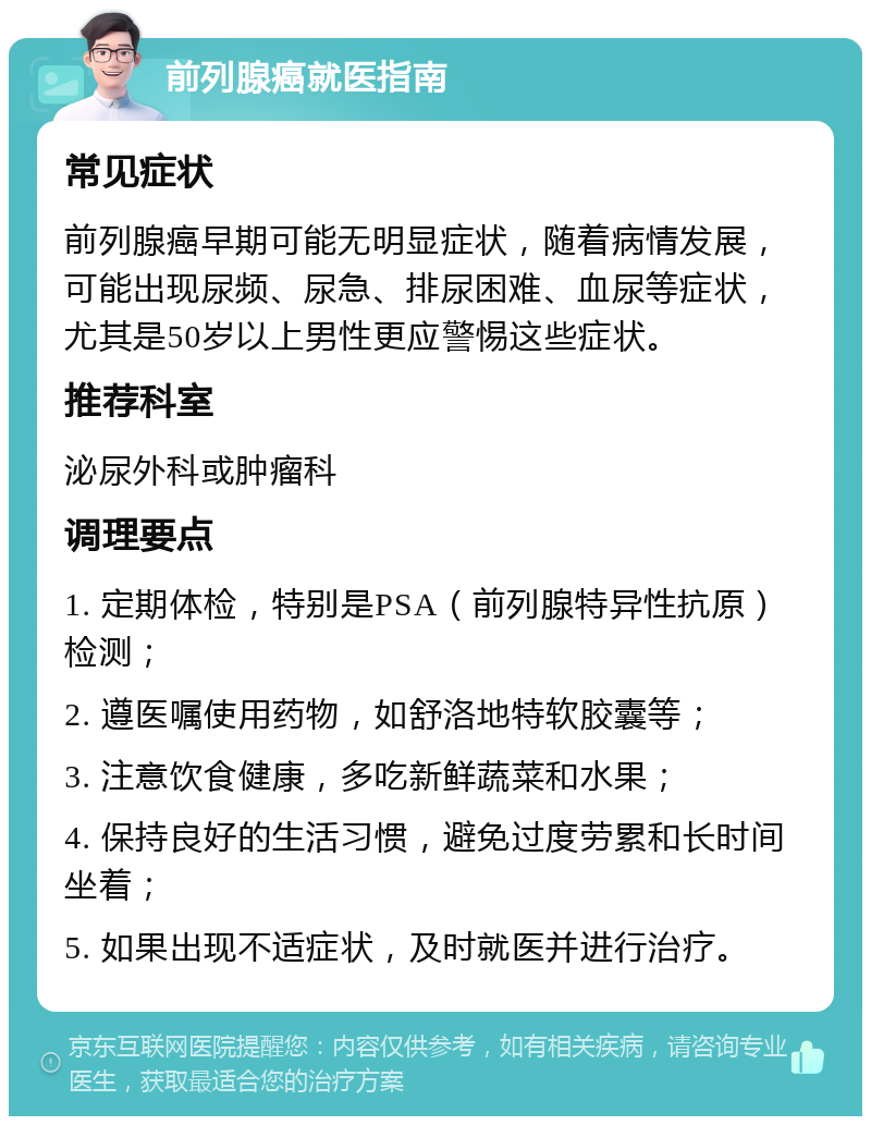 前列腺癌就医指南 常见症状 前列腺癌早期可能无明显症状，随着病情发展，可能出现尿频、尿急、排尿困难、血尿等症状，尤其是50岁以上男性更应警惕这些症状。 推荐科室 泌尿外科或肿瘤科 调理要点 1. 定期体检，特别是PSA（前列腺特异性抗原）检测； 2. 遵医嘱使用药物，如舒洛地特软胶囊等； 3. 注意饮食健康，多吃新鲜蔬菜和水果； 4. 保持良好的生活习惯，避免过度劳累和长时间坐着； 5. 如果出现不适症状，及时就医并进行治疗。