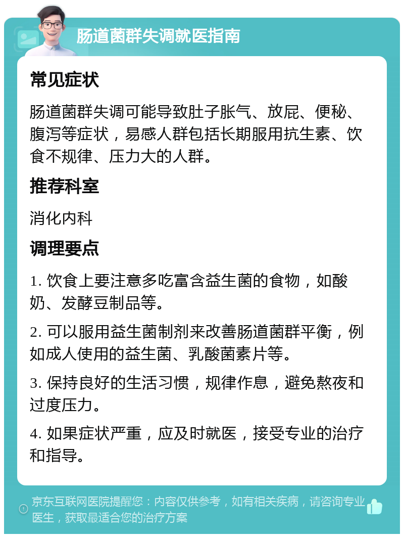 肠道菌群失调就医指南 常见症状 肠道菌群失调可能导致肚子胀气、放屁、便秘、腹泻等症状，易感人群包括长期服用抗生素、饮食不规律、压力大的人群。 推荐科室 消化内科 调理要点 1. 饮食上要注意多吃富含益生菌的食物，如酸奶、发酵豆制品等。 2. 可以服用益生菌制剂来改善肠道菌群平衡，例如成人使用的益生菌、乳酸菌素片等。 3. 保持良好的生活习惯，规律作息，避免熬夜和过度压力。 4. 如果症状严重，应及时就医，接受专业的治疗和指导。