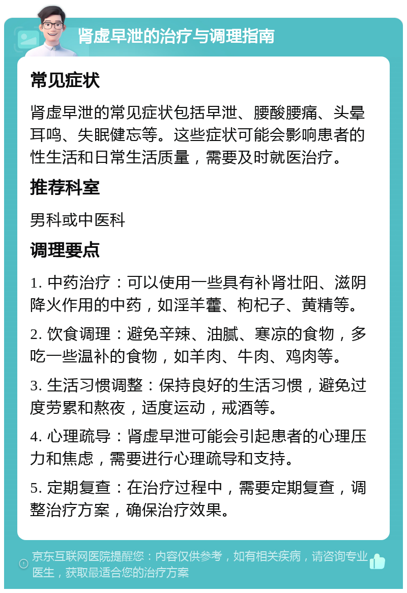 肾虚早泄的治疗与调理指南 常见症状 肾虚早泄的常见症状包括早泄、腰酸腰痛、头晕耳鸣、失眠健忘等。这些症状可能会影响患者的性生活和日常生活质量，需要及时就医治疗。 推荐科室 男科或中医科 调理要点 1. 中药治疗：可以使用一些具有补肾壮阳、滋阴降火作用的中药，如淫羊藿、枸杞子、黄精等。 2. 饮食调理：避免辛辣、油腻、寒凉的食物，多吃一些温补的食物，如羊肉、牛肉、鸡肉等。 3. 生活习惯调整：保持良好的生活习惯，避免过度劳累和熬夜，适度运动，戒酒等。 4. 心理疏导：肾虚早泄可能会引起患者的心理压力和焦虑，需要进行心理疏导和支持。 5. 定期复查：在治疗过程中，需要定期复查，调整治疗方案，确保治疗效果。