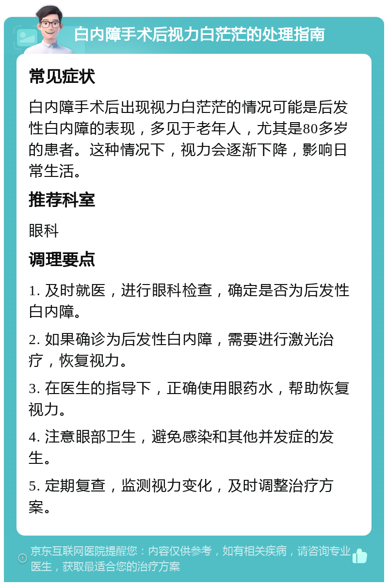 白内障手术后视力白茫茫的处理指南 常见症状 白内障手术后出现视力白茫茫的情况可能是后发性白内障的表现，多见于老年人，尤其是80多岁的患者。这种情况下，视力会逐渐下降，影响日常生活。 推荐科室 眼科 调理要点 1. 及时就医，进行眼科检查，确定是否为后发性白内障。 2. 如果确诊为后发性白内障，需要进行激光治疗，恢复视力。 3. 在医生的指导下，正确使用眼药水，帮助恢复视力。 4. 注意眼部卫生，避免感染和其他并发症的发生。 5. 定期复查，监测视力变化，及时调整治疗方案。