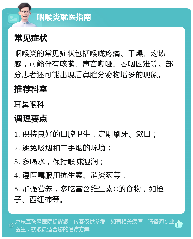 咽喉炎就医指南 常见症状 咽喉炎的常见症状包括喉咙疼痛、干燥、灼热感，可能伴有咳嗽、声音嘶哑、吞咽困难等。部分患者还可能出现后鼻腔分泌物增多的现象。 推荐科室 耳鼻喉科 调理要点 1. 保持良好的口腔卫生，定期刷牙、漱口； 2. 避免吸烟和二手烟的环境； 3. 多喝水，保持喉咙湿润； 4. 遵医嘱服用抗生素、消炎药等； 5. 加强营养，多吃富含维生素C的食物，如橙子、西红柿等。