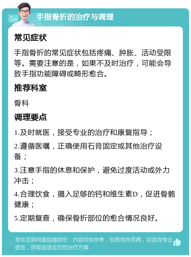 手指骨折的治疗与调理 常见症状 手指骨折的常见症状包括疼痛、肿胀、活动受限等。需要注意的是，如果不及时治疗，可能会导致手指功能障碍或畸形愈合。 推荐科室 骨科 调理要点 1.及时就医，接受专业的治疗和康复指导； 2.遵循医嘱，正确使用石膏固定或其他治疗设备； 3.注意手指的休息和保护，避免过度活动或外力冲击； 4.合理饮食，摄入足够的钙和维生素D，促进骨骼健康； 5.定期复查，确保骨折部位的愈合情况良好。